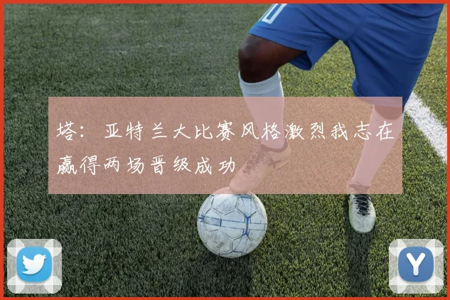 塔：亚特兰大比赛风格激烈我志在赢得两场晋级成功
