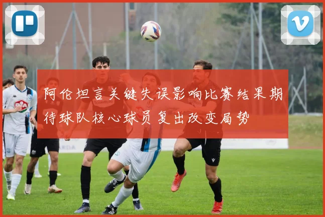 阿伦坦言关键失误影响比赛结果期待球队核心球员复出改变局势
