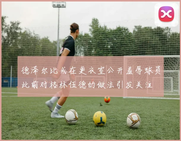 德泽尔比或在更衣室公开羞辱球员此前对格林伍德的做法引发关注