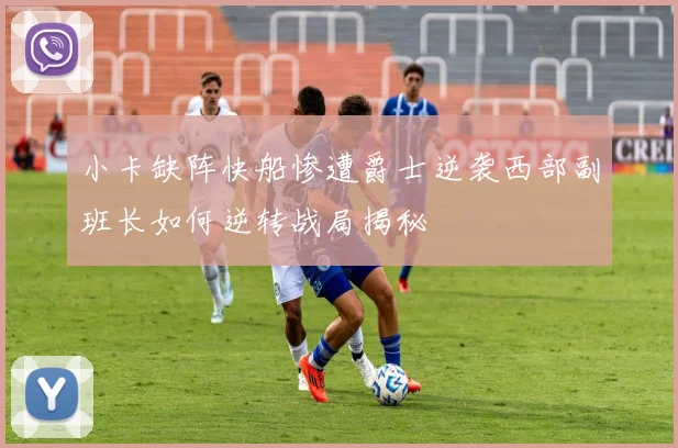 小卡缺阵快船惨遭爵士逆袭西部副班长如何逆转战局揭秘