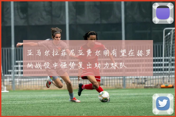 亚马尔拉菲尼亚费尔明有望在赫罗纳战役中强势复出助力球队