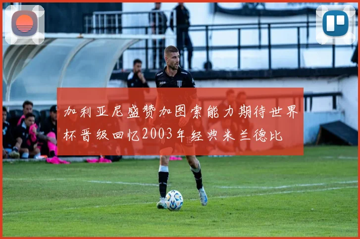 加利亚尼盛赞加图索能力期待世界杯晋级回忆2003年经典米兰德比