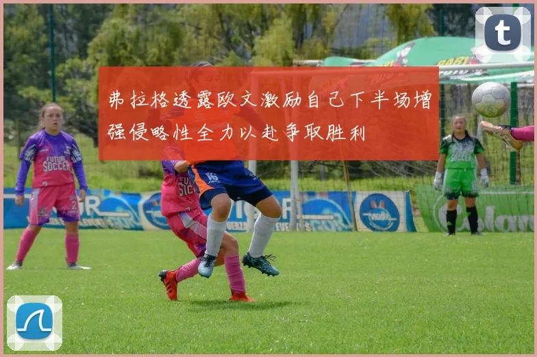 弗拉格透露欧文激励自己下半场增强侵略性全力以赴争取胜利