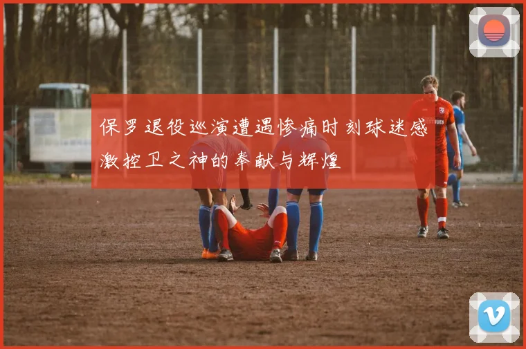 保罗退役巡演遭遇惨痛时刻球迷感激控卫之神的奉献与辉煌