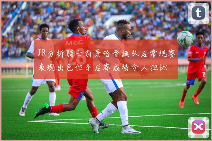 JR分析骑士前景哈登换队后常规赛表现出色但季后赛成绩令人担忧