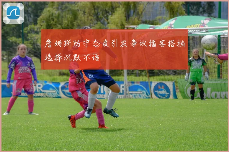 詹姆斯防守态度引发争议播客搭档选择沉默不语