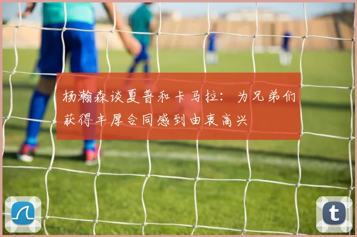 杨瀚森谈夏普和卡马拉：为兄弟们获得丰厚合同感到由衷高兴