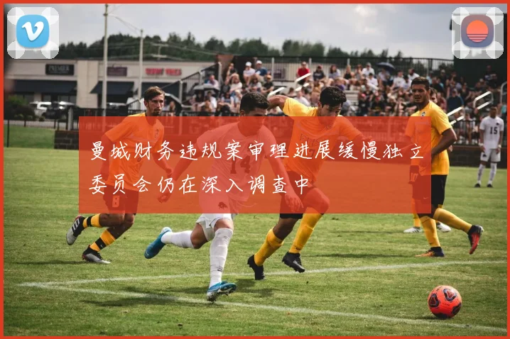 曼城财务违规案审理进展缓慢独立委员会仍在深入调查中