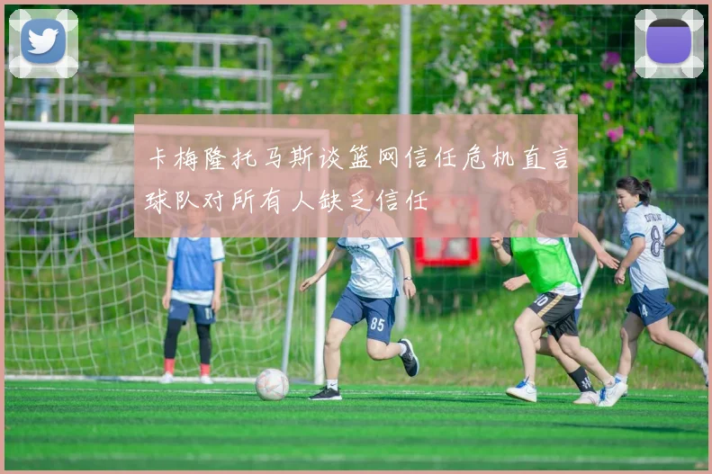 卡梅隆托马斯谈篮网信任危机直言球队对所有人缺乏信任