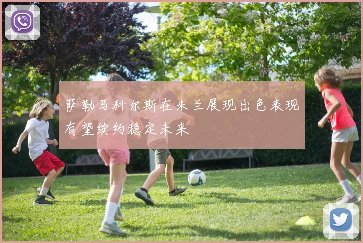 萨勒马科尔斯在米兰展现出色表现有望续约稳定未来