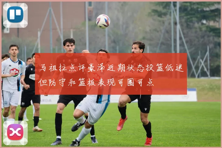 马祖拉点评豪泽近期状态投篮低迷但防守和篮板表现可圈可点