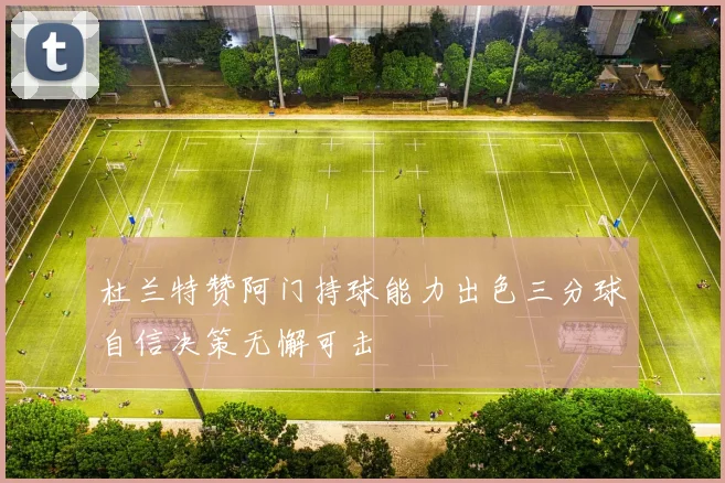 杜兰特赞阿门持球能力出色三分球自信决策无懈可击
