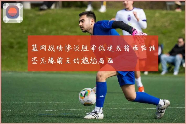 篮网战绩惨淡胜率低迷或将面临抽签无缘前五的尴尬局面