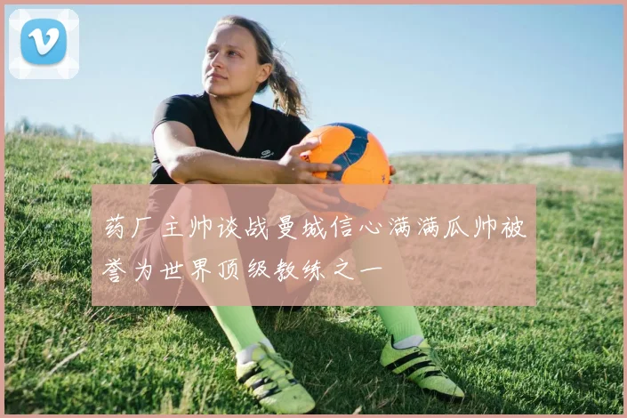 药厂主帅谈战曼城信心满满瓜帅被誉为世界顶级教练之一