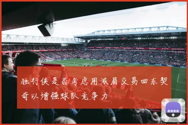 独行侠是否考虑用浓眉交易回东契奇以增强球队竞争力