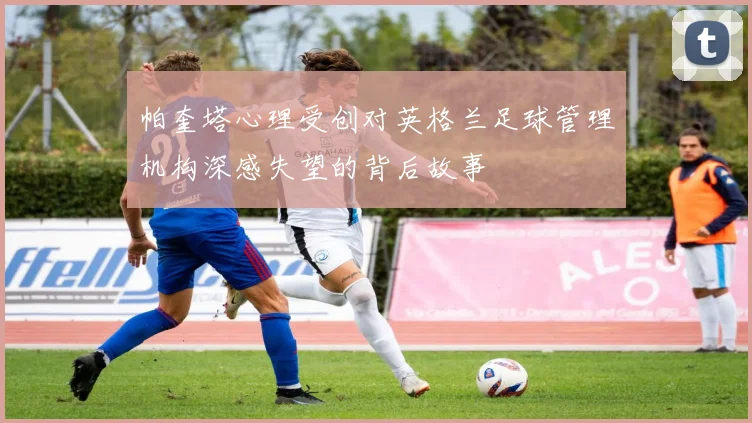 帕奎塔心理受创对英格兰足球管理机构深感失望的背后故事