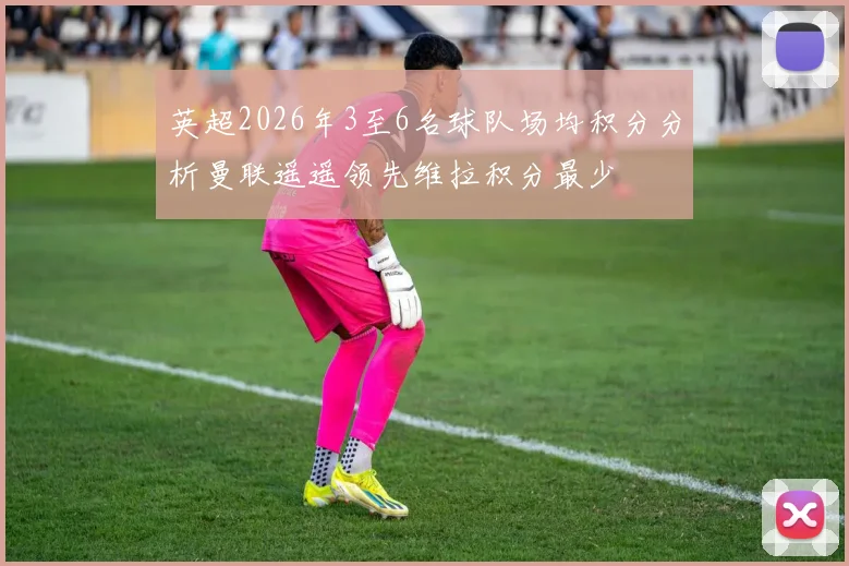 英超2026年3至6名球队场均积分分析曼联遥遥领先维拉积分最少