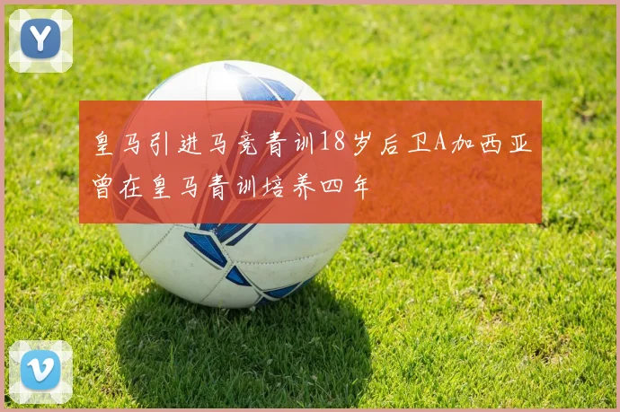 皇马引进马竞青训18岁后卫A加西亚曾在皇马青训培养四年