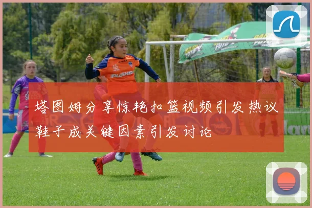 塔图姆分享惊艳扣篮视频引发热议鞋子成关键因素引发讨论