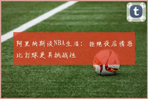 阿里纳斯谈NBA生活：拒绝夜店诱惑比打球更具挑战性