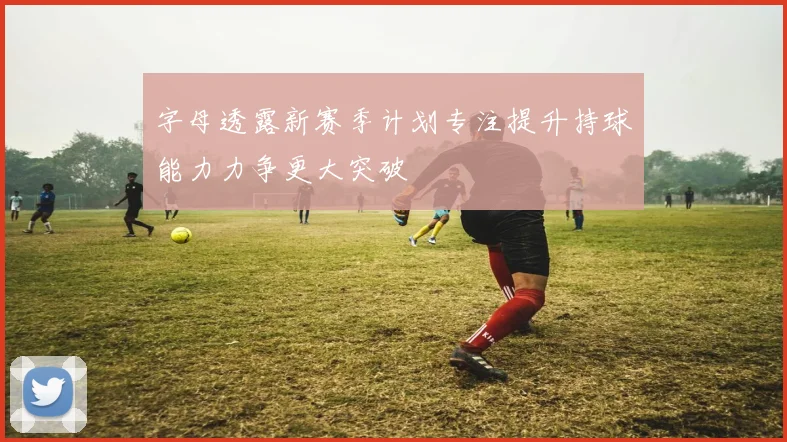 字母透露新赛季计划专注提升持球能力力争更大突破