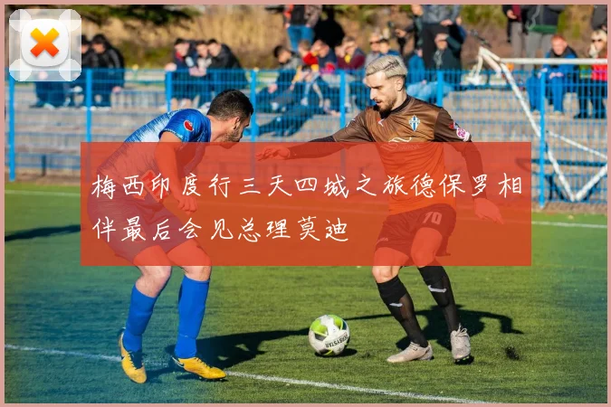 梅西印度行三天四城之旅德保罗相伴最后会见总理莫迪