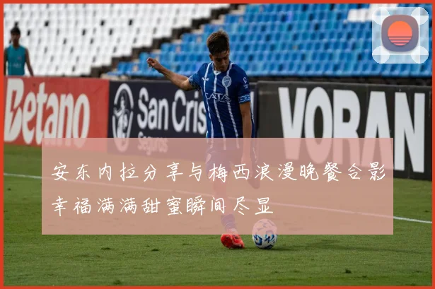 安东内拉分享与梅西浪漫晚餐合影幸福满满甜蜜瞬间尽显