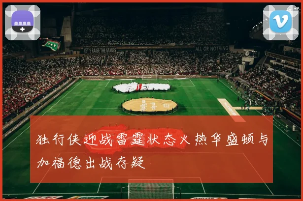 独行侠迎战雷霆状态火热华盛顿与加福德出战存疑