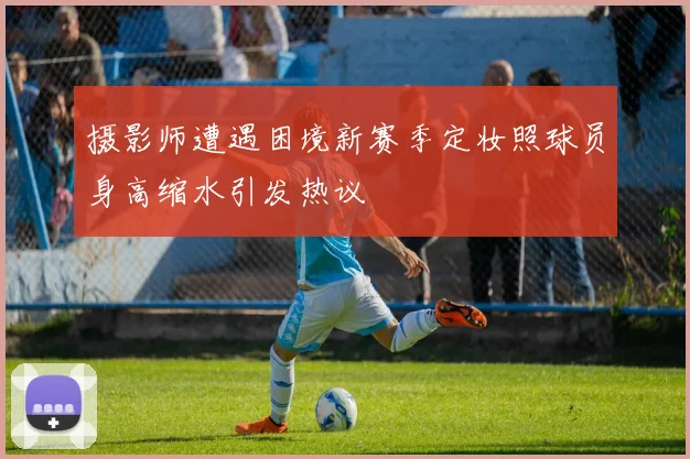 摄影师遭遇困境新赛季定妆照球员身高缩水引发热议