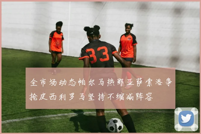 全市场动态帕尔马热那亚萨索洛争抢皮西利罗马坚持不缩减阵容