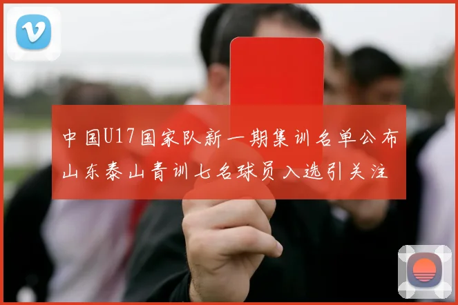 中国U17国家队新一期集训名单公布山东泰山青训七名球员入选引关注