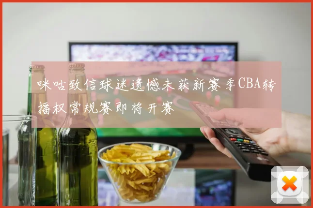 咪咕致信球迷遗憾未获新赛季CBA转播权常规赛即将开赛