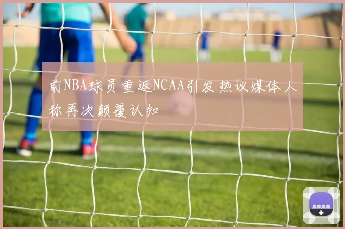 前NBA球员重返NCAA引发热议媒体人称再次颠覆认知