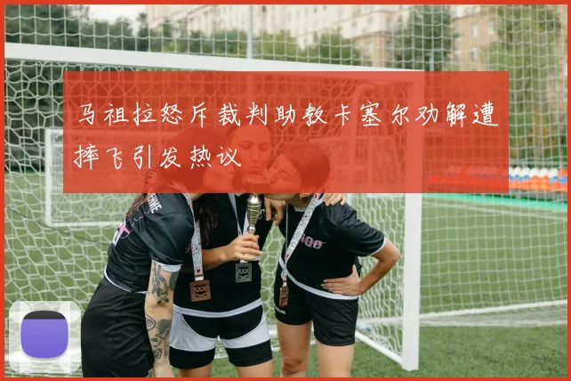 马祖拉怒斥裁判助教卡塞尔劝解遭摔飞引发热议